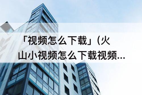 「视频怎么下载」(火山小视频怎么下载视频)