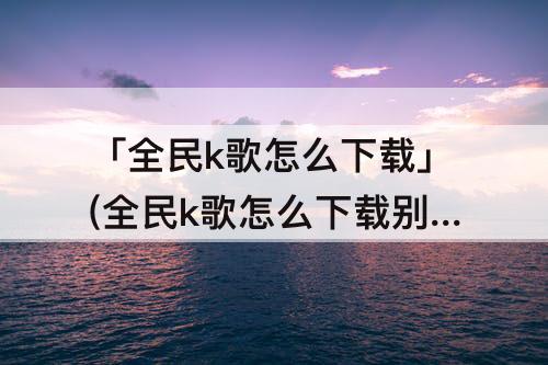 「全民k歌怎么下载」(全民k歌怎么下载别人的歌曲)