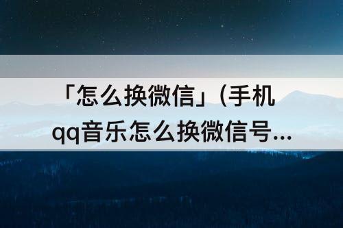 「怎么换微信」(手机qq音乐怎么换微信号登录)