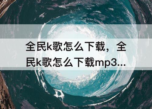 全民k歌怎么下载，全民k歌怎么下载mp3怎么导出