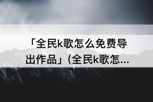 「全民k歌怎么免费导出作品」(全民k歌怎么免费导出作品手机)