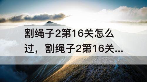 割绳子2第16关怎么过，割绳子2第16关怎么过沙漠大坝