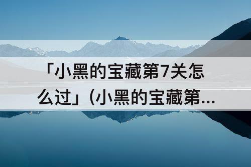 「小黑的宝藏第7关怎么过」(小黑的宝藏第7关怎么过关)