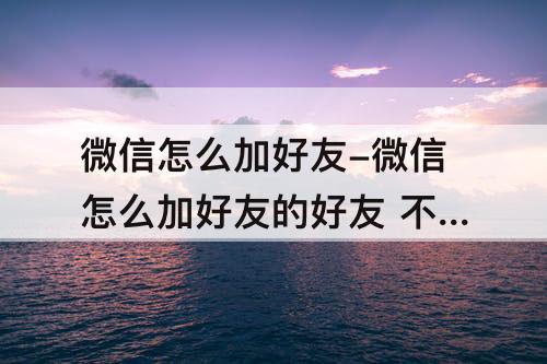 微信怎么加好友-微信怎么加好友的好友 不被发现