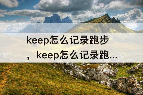 keep怎么记录跑步，keep怎么记录跑步公里准吗?