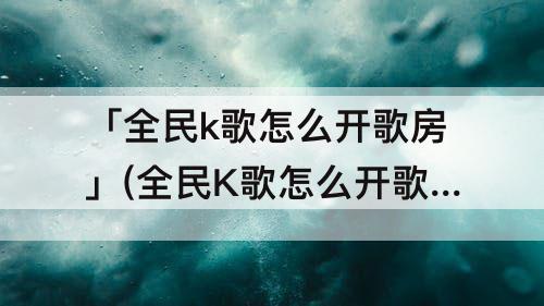 「全民k歌怎么开歌房」(全民K歌怎么开歌房播放电影)