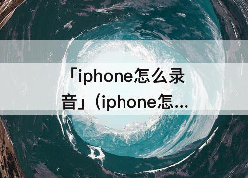 「iphone怎么录音」(iphone怎么录音频并发送微信)