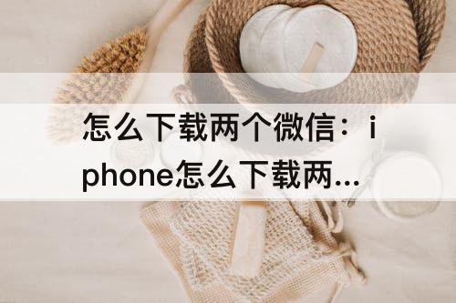 怎么下载两个微信：iphone怎么下载两个微信?