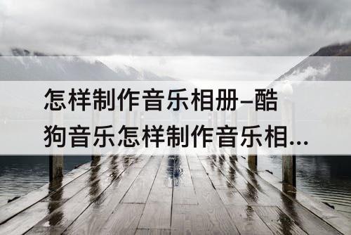 怎样制作音乐相册-酷狗音乐怎样制作音乐相册