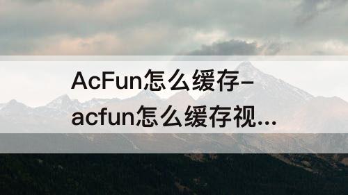 AcFun怎么缓存-acfun怎么缓存视频