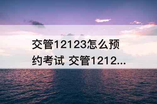 交管12123怎么预约考试 交管12123怎么预约考试上午下午