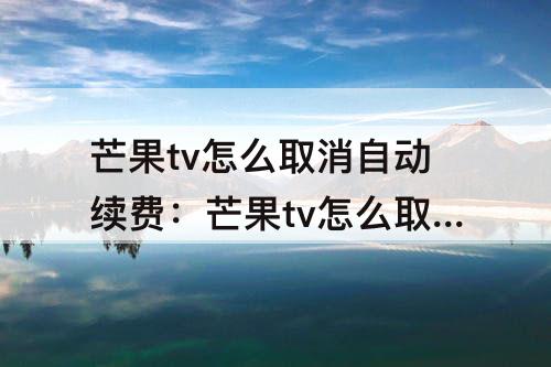 芒果tv怎么取消自动续费：芒果tv怎么取消自动续费会员微信