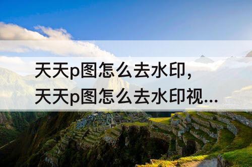 天天p图怎么去水印，天天p图怎么去水印视频