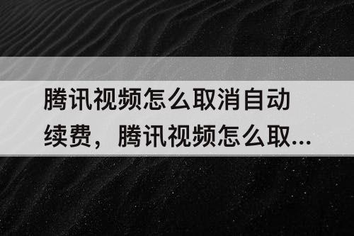 腾讯视频怎么取消自动续费，腾讯视频怎么取消自动续费VIP微信