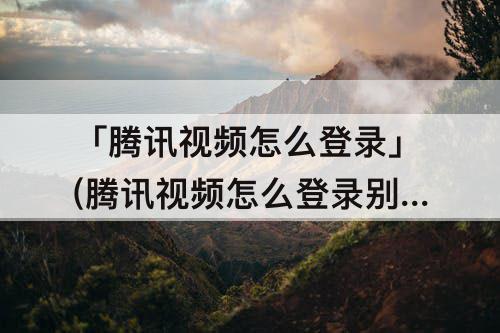 「腾讯视频怎么登录」(腾讯视频怎么登录别人的会员)
