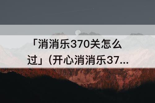 「消消乐370关怎么过」(开心消消乐370关怎么过)