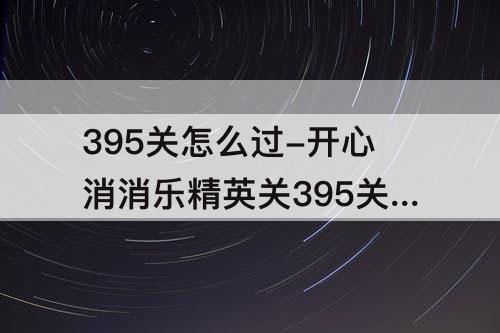 395关怎么过-开心消消乐精英关395关怎么过教程