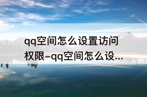 qq空间怎么设置访问权限-qq空间怎么设置访问权限回答问题可见