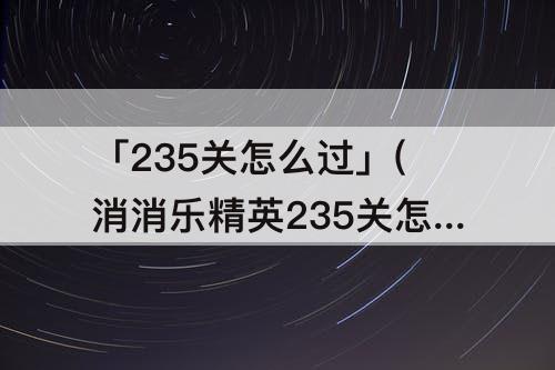 「235关怎么过」(消消乐精英235关怎么过关)