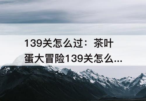 139关怎么过：茶叶蛋大冒险139关怎么过关