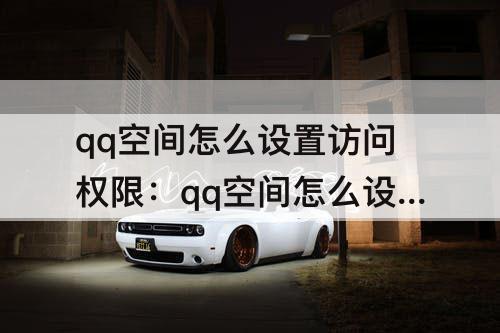 qq空间怎么设置访问权限：qq空间怎么设置访问权限三天可见解除