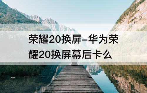 荣耀20换屏-华为荣耀20换屏幕后卡么