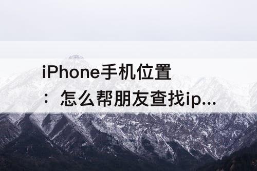 iPhone手机位置：怎么帮朋友查找iphone手机位置