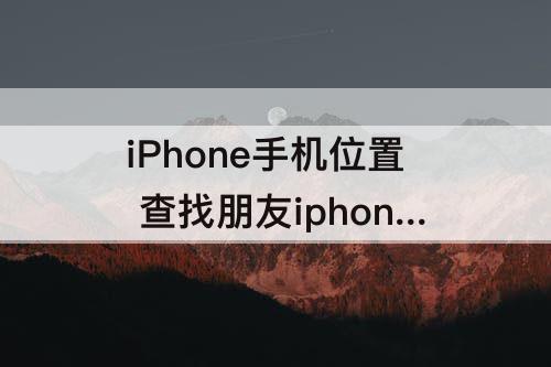iPhone手机位置 查找朋友iphone手机位置收不到邀请